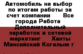 Автомобиль на выбор -по итогам работы за счет компании!!! - Все города Работа » Дополнительный заработок и сетевой маркетинг   . Ханты-Мансийский,Когалым г.